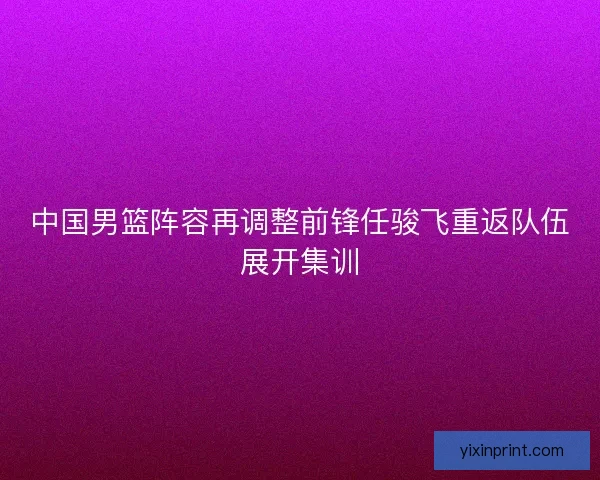 中国男篮阵容再调整前锋任骏飞重返队伍展开集训
