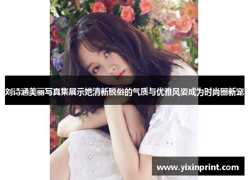 刘诗涵美丽写真集展示她清新脱俗的气质与优雅风姿成为时尚圈新宠